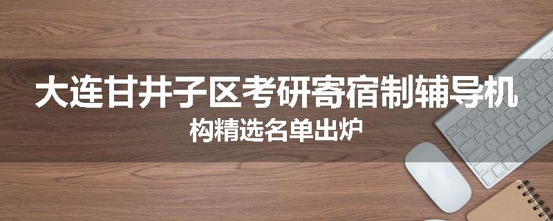 大连甘井子区考研寄宿制辅导机构精选名单出炉