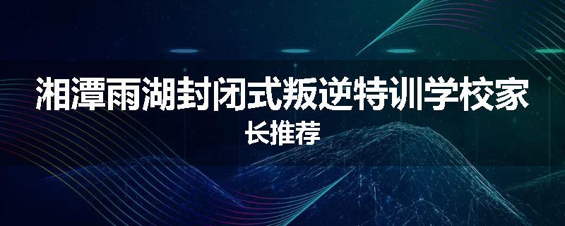 湘潭雨湖封闭式叛逆特训学校家长推荐