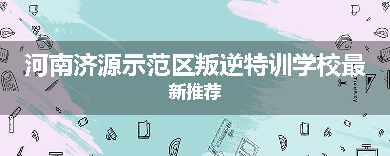 河南济源示范区叛逆特训学校最新推荐