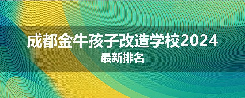 成都金牛孩子改造学校2024最新排名