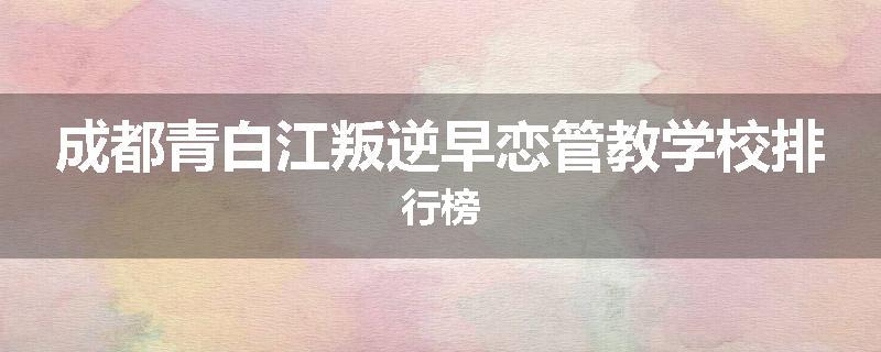 成都青白江叛逆早恋管教学校排行榜