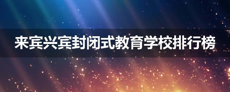 来宾兴宾封闭式教育学校排行榜