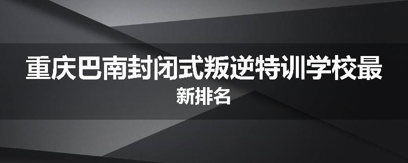 重庆巴南封闭式叛逆特训学校最新排名
