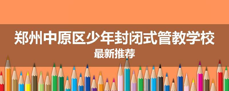 郑州中原区少年封闭式管教学校最新推荐