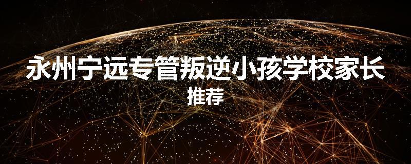 永州宁远专管叛逆小孩学校家长推荐