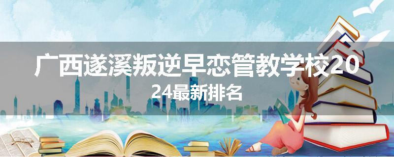 广西遂溪叛逆早恋管教学校2024最新排名