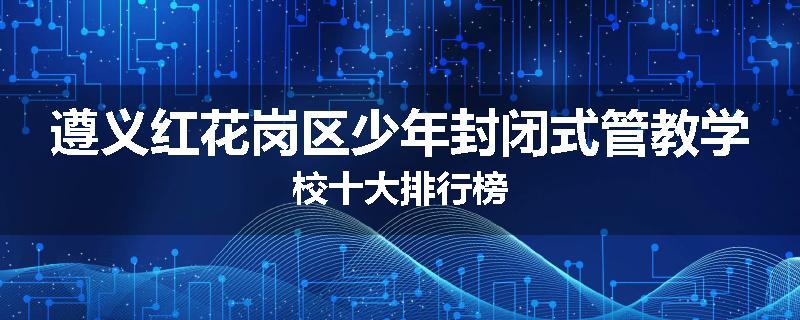 遵义红花岗区少年封闭式管教学校十大排行榜