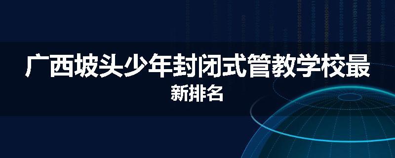 广西坡头少年封闭式管教学校最新排名