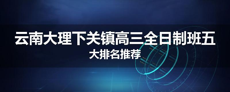 云南大理下关镇高三全日制班五大排名推荐