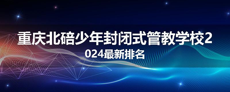 重庆北碚少年封闭式管教学校2024最新排名