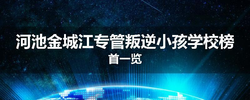 河池金城江专管叛逆小孩学校榜首一览