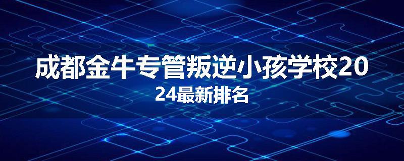 成都金牛专管叛逆小孩学校2024最新排名