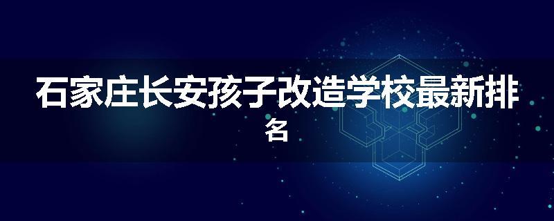 石家庄长安孩子改造学校最新排名