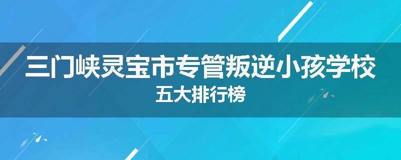 三门峡灵宝市专管叛逆小孩学校五大排行榜