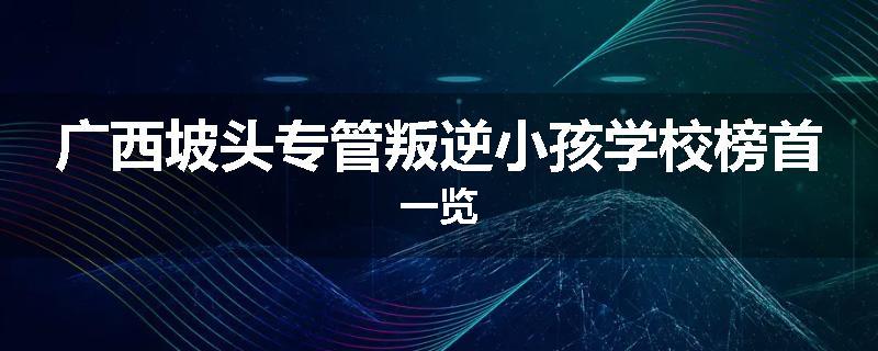 广西坡头专管叛逆小孩学校榜首一览
