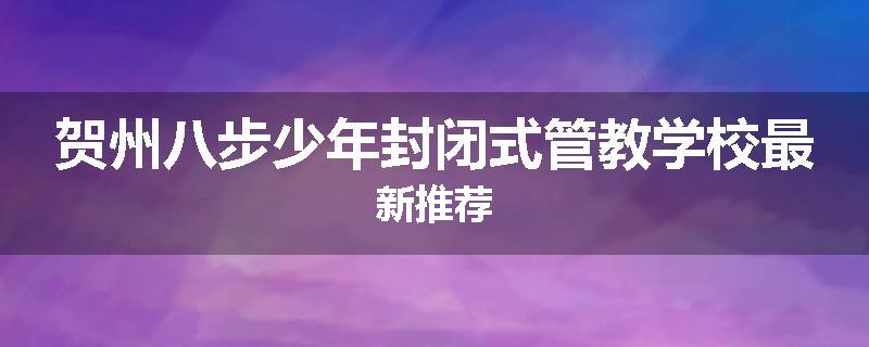 贺州八步少年封闭式管教学校最新推荐