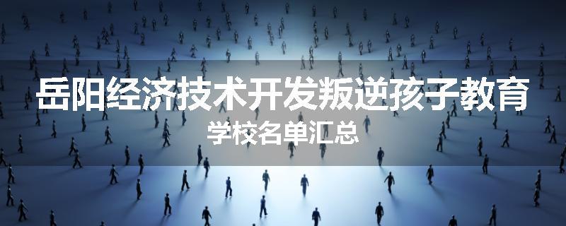 岳阳经济技术开发叛逆孩子教育学校名单汇总