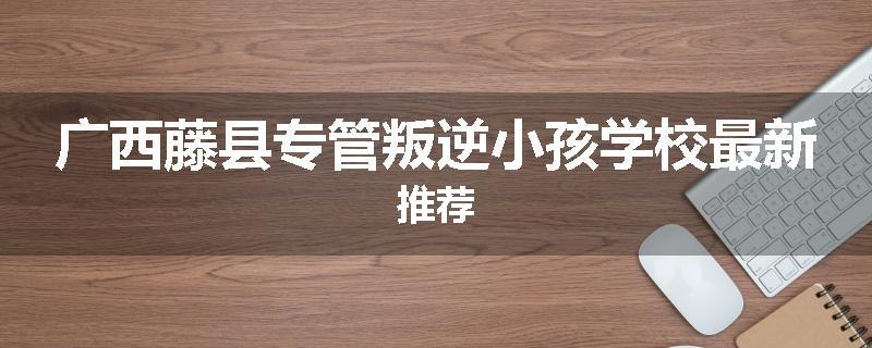 广西藤县专管叛逆小孩学校最新推荐