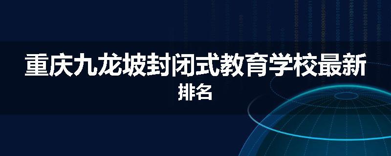 重庆九龙坡封闭式教育学校最新排名