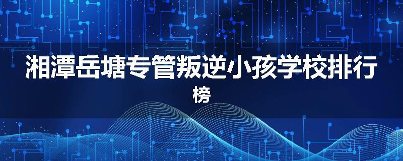 湘潭岳塘专管叛逆小孩学校排行榜