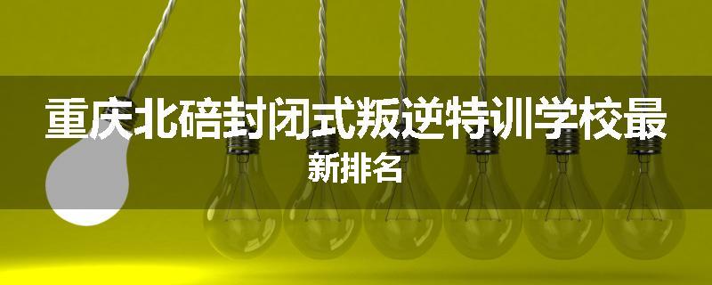 重庆北碚封闭式叛逆特训学校最新排名