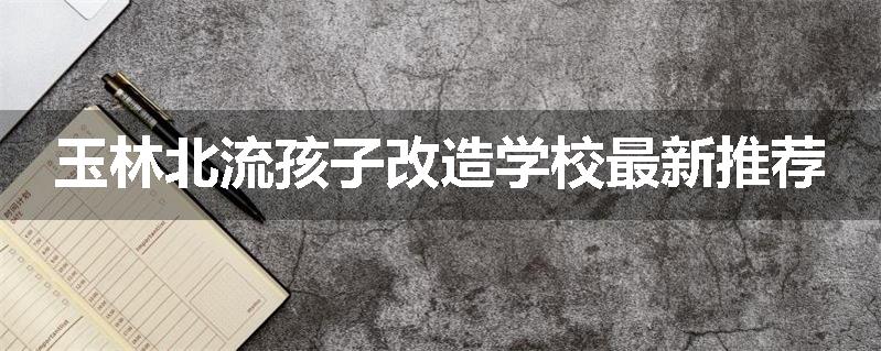 玉林北流孩子改造学校最新推荐
