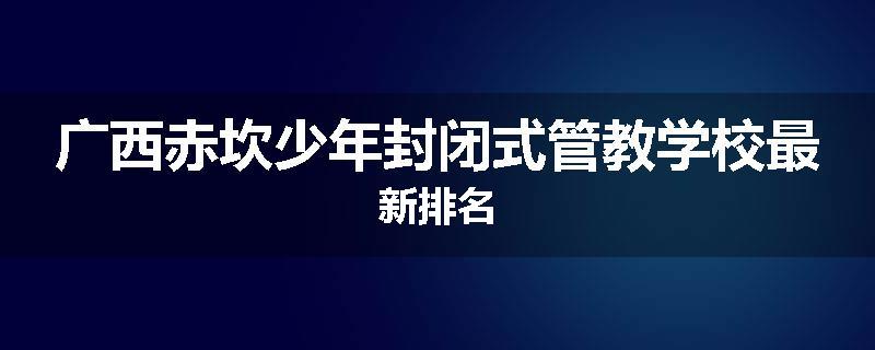 广西赤坎少年封闭式管教学校最新排名
