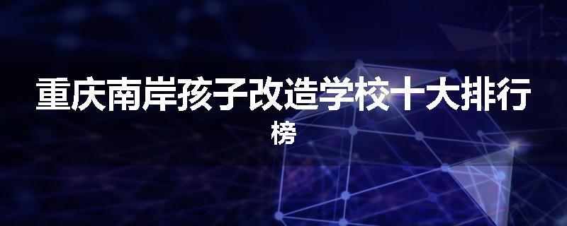 重庆南岸孩子改造学校十大排行榜