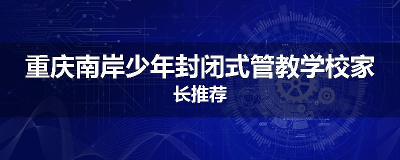 重庆南岸少年封闭式管教学校家长推荐