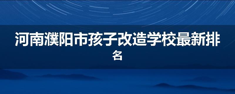 河南濮阳市孩子改造学校最新排名