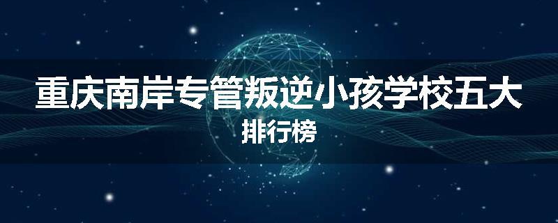 重庆南岸专管叛逆小孩学校五大排行榜