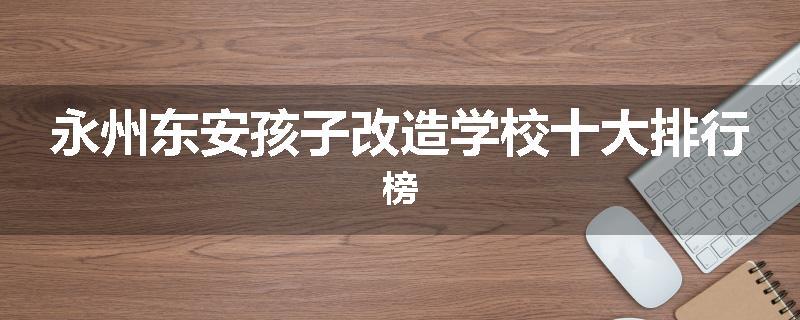 永州东安孩子改造学校十大排行榜