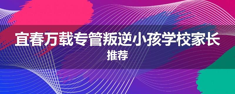 宜春万载专管叛逆小孩学校家长推荐