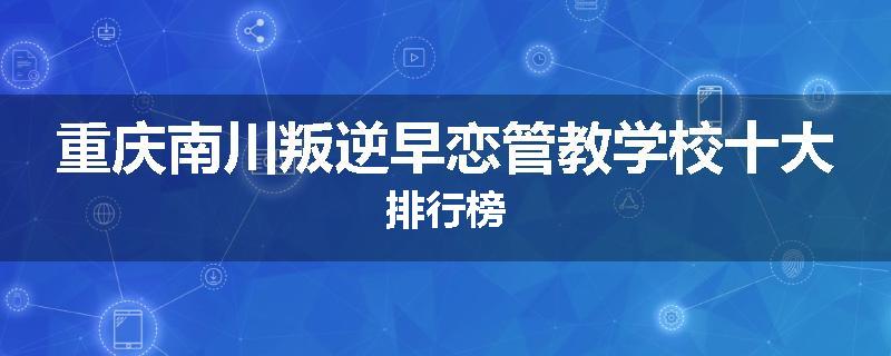 重庆南川叛逆早恋管教学校十大排行榜
