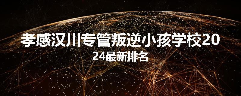 孝感汉川专管叛逆小孩学校2024最新排名