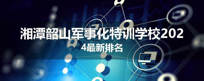 湘潭韶山军事化特训学校2024最新排名
