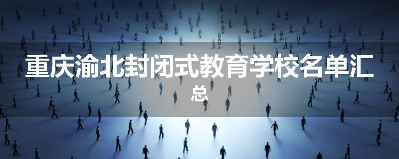 重庆渝北封闭式教育学校名单汇总