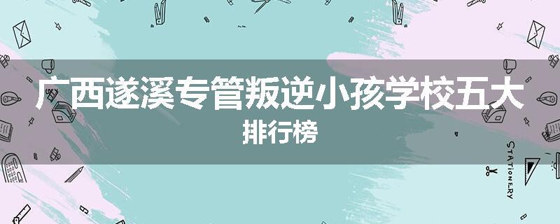 广西遂溪专管叛逆小孩学校五大排行榜