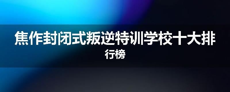 焦作封闭式叛逆特训学校十大排行榜