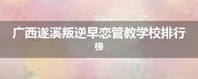 广西遂溪叛逆早恋管教学校排行榜