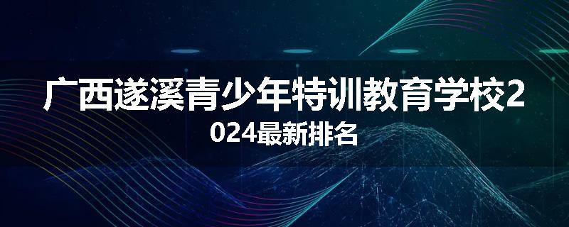 广西遂溪青少年特训教育学校2024最新排名