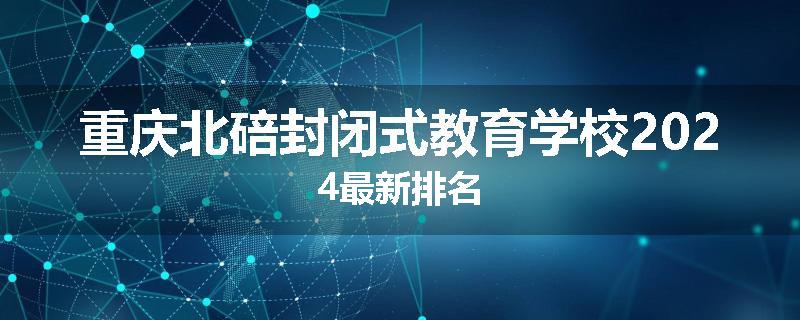 重庆北碚封闭式教育学校2024最新排名