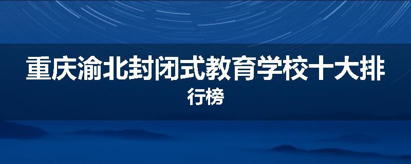 重庆渝北封闭式教育学校十大排行榜