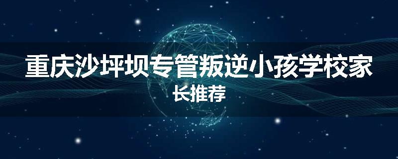 重庆沙坪坝专管叛逆小孩学校家长推荐