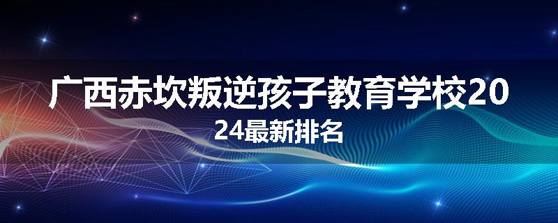 广西赤坎叛逆孩子教育学校2024最新排名