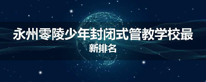 永州零陵少年封闭式管教学校最新排名