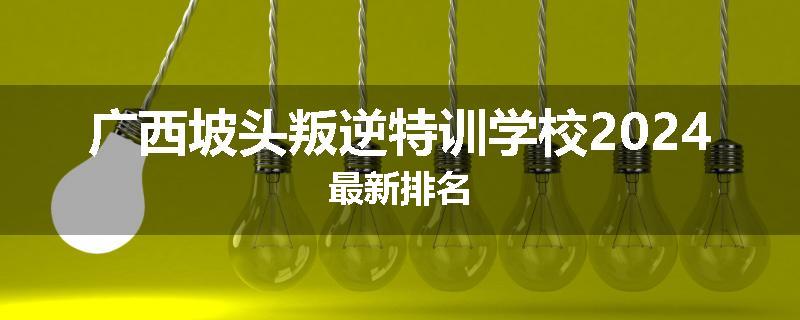 广西坡头叛逆特训学校2024最新排名