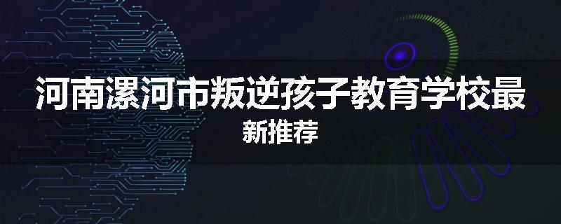 河南漯河市叛逆孩子教育学校最新推荐