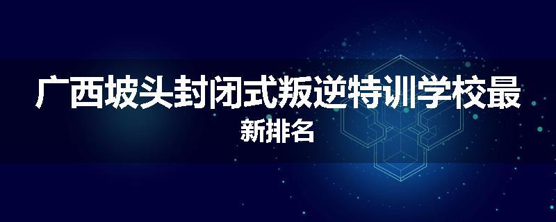 广西坡头封闭式叛逆特训学校最新排名