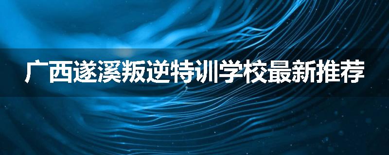 广西遂溪叛逆特训学校最新推荐